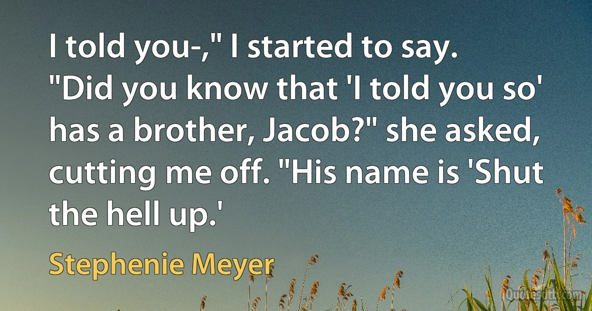 I told you-," I started to say.
"Did you know that 'I told you so' has a brother, Jacob?" she asked, cutting me off. "His name is 'Shut the hell up.' (Stephenie Meyer)