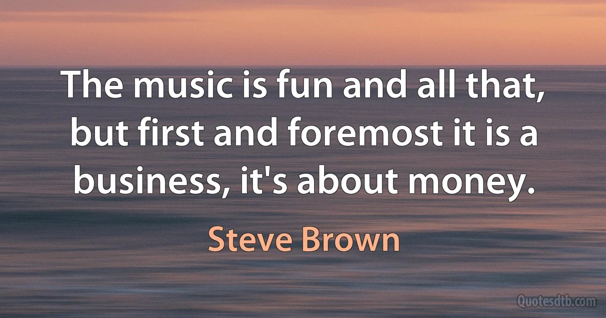 The music is fun and all that, but first and foremost it is a business, it's about money. (Steve Brown)