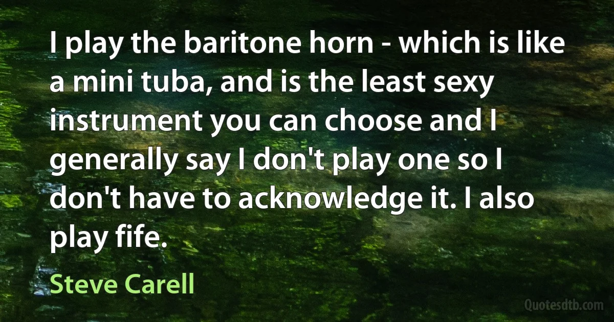 I play the baritone horn - which is like a mini tuba, and is the least sexy instrument you can choose and I generally say I don't play one so I don't have to acknowledge it. I also play fife. (Steve Carell)