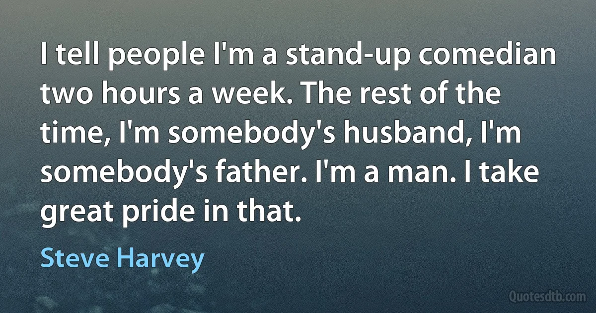 I tell people I'm a stand-up comedian two hours a week. The rest of the time, I'm somebody's husband, I'm somebody's father. I'm a man. I take great pride in that. (Steve Harvey)