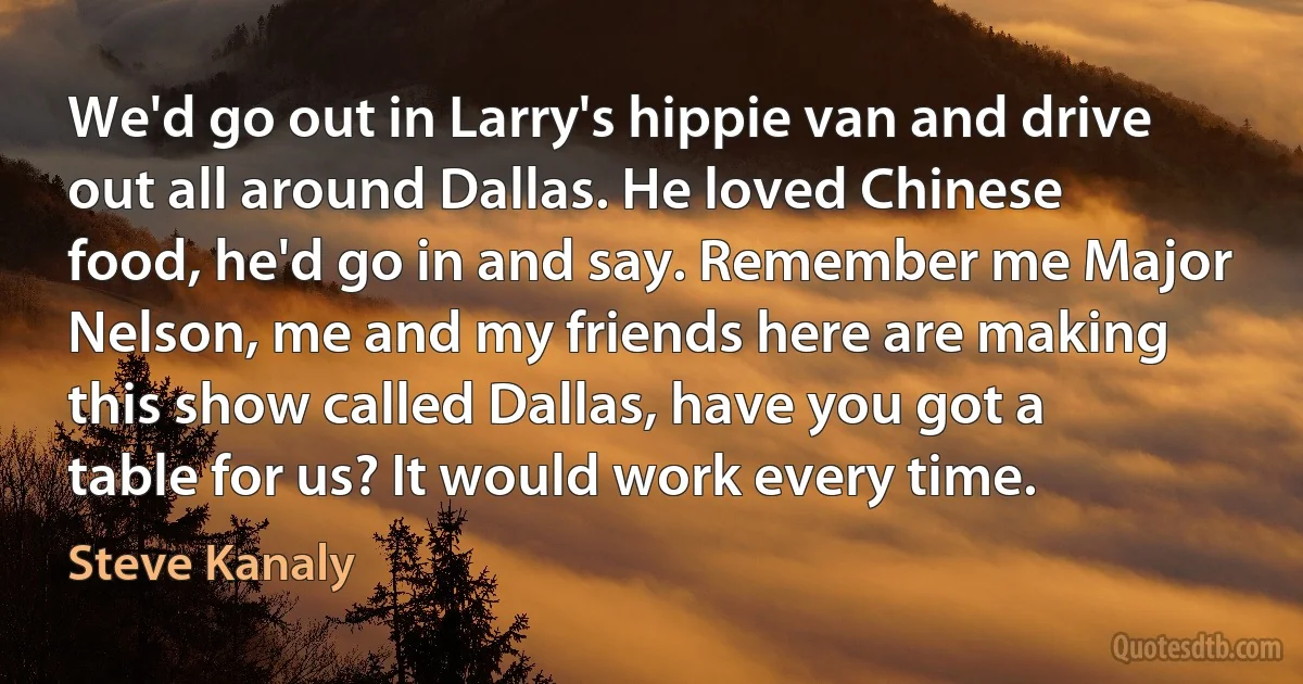 We'd go out in Larry's hippie van and drive out all around Dallas. He loved Chinese food, he'd go in and say. Remember me Major Nelson, me and my friends here are making this show called Dallas, have you got a table for us? It would work every time. (Steve Kanaly)