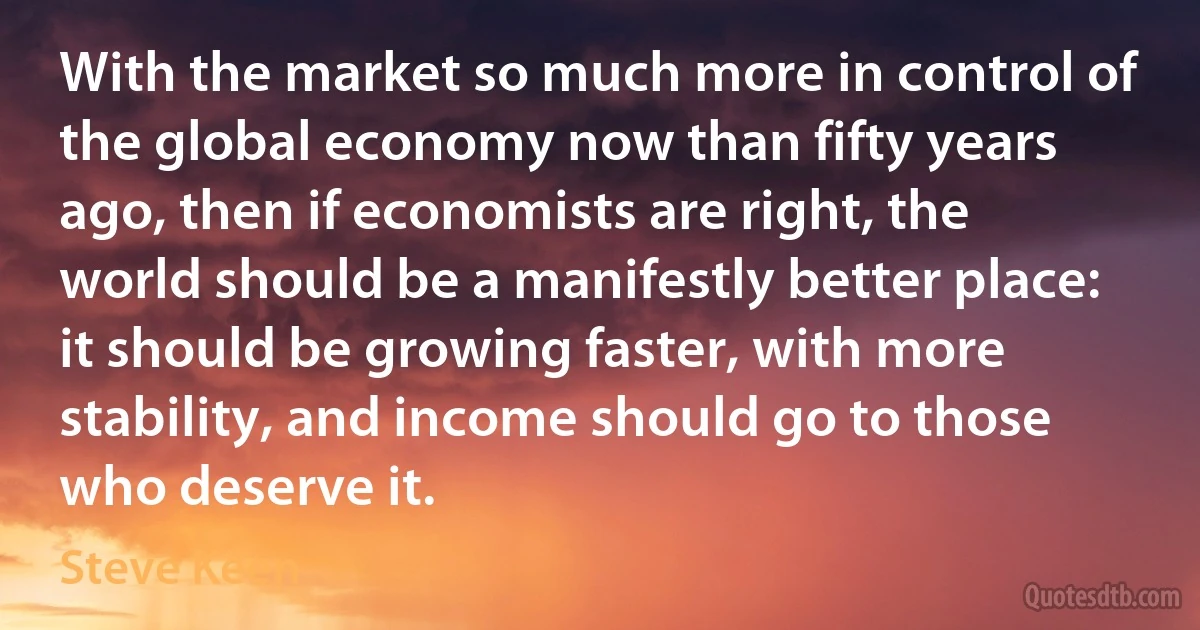 With the market so much more in control of the global economy now than fifty years ago, then if economists are right, the world should be a manifestly better place: it should be growing faster, with more stability, and income should go to those who deserve it. (Steve Keen)