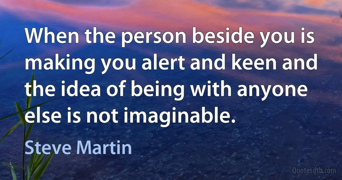 When the person beside you is making you alert and keen and the idea of being with anyone else is not imaginable. (Steve Martin)