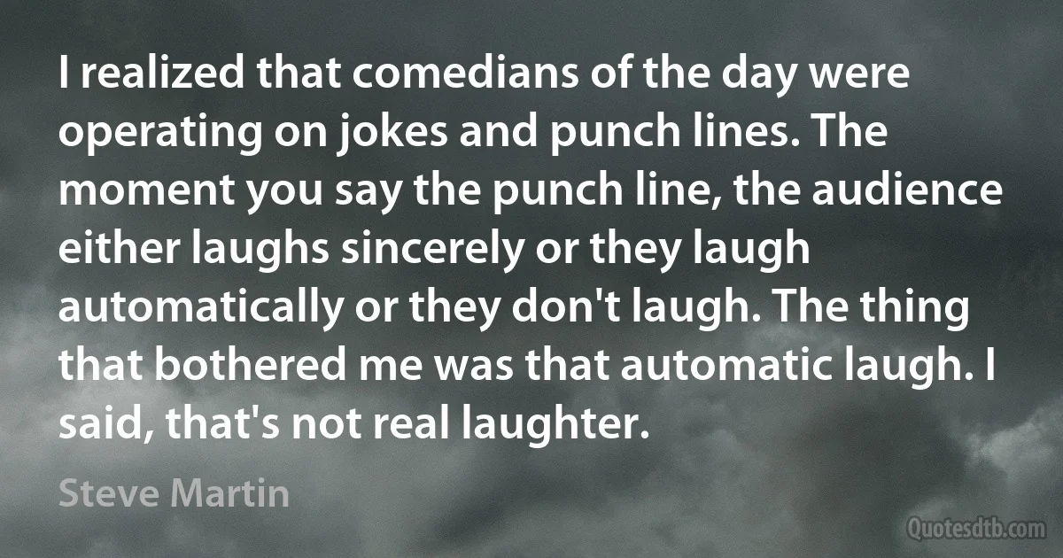 I realized that comedians of the day were operating on jokes and punch lines. The moment you say the punch line, the audience either laughs sincerely or they laugh automatically or they don't laugh. The thing that bothered me was that automatic laugh. I said, that's not real laughter. (Steve Martin)