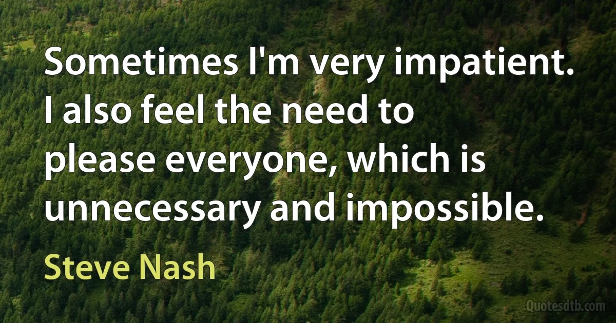 Sometimes I'm very impatient. I also feel the need to please everyone, which is unnecessary and impossible. (Steve Nash)