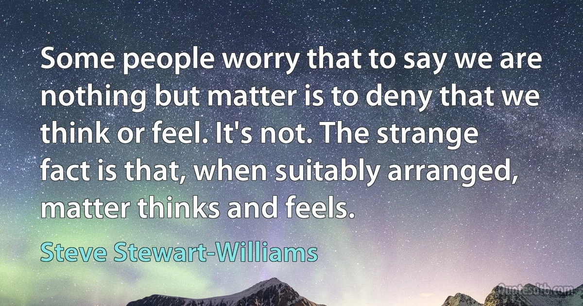 Some people worry that to say we are nothing but matter is to deny that we think or feel. It's not. The strange fact is that, when suitably arranged, matter thinks and feels. (Steve Stewart-Williams)