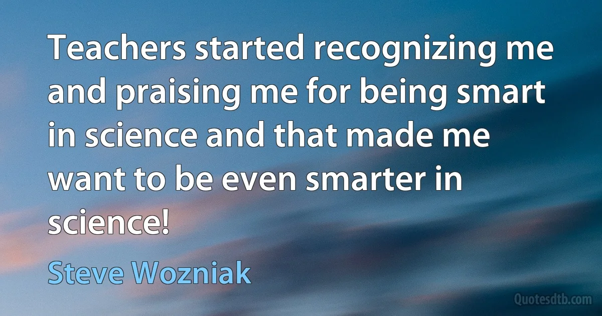 Teachers started recognizing me and praising me for being smart in science and that made me want to be even smarter in science! (Steve Wozniak)