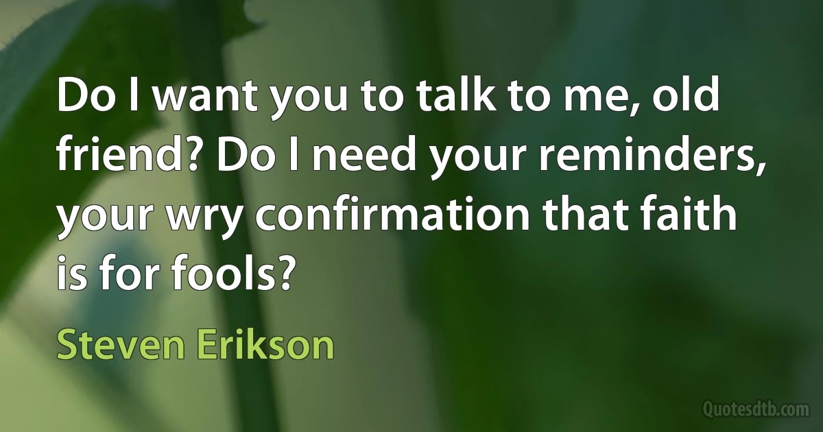 Do I want you to talk to me, old friend? Do I need your reminders, your wry confirmation that faith is for fools? (Steven Erikson)