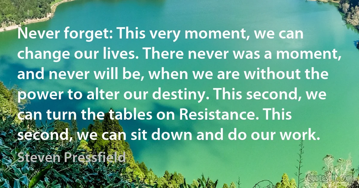 Never forget: This very moment, we can change our lives. There never was a moment, and never will be, when we are without the power to alter our destiny. This second, we can turn the tables on Resistance. This second, we can sit down and do our work. (Steven Pressfield)