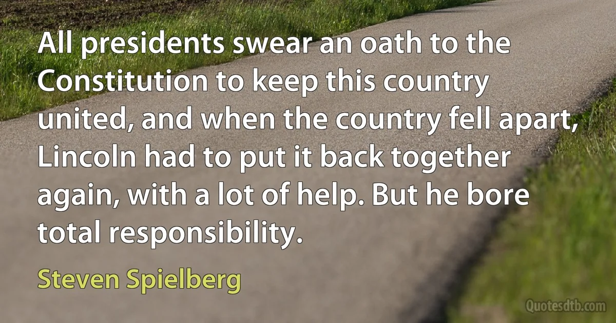 All presidents swear an oath to the Constitution to keep this country united, and when the country fell apart, Lincoln had to put it back together again, with a lot of help. But he bore total responsibility. (Steven Spielberg)