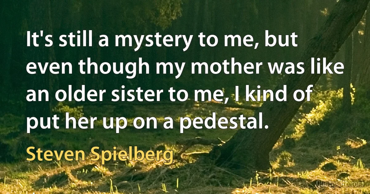 It's still a mystery to me, but even though my mother was like an older sister to me, I kind of put her up on a pedestal. (Steven Spielberg)