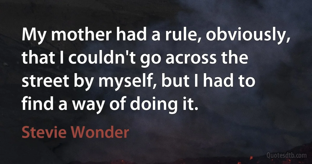 My mother had a rule, obviously, that I couldn't go across the street by myself, but I had to find a way of doing it. (Stevie Wonder)