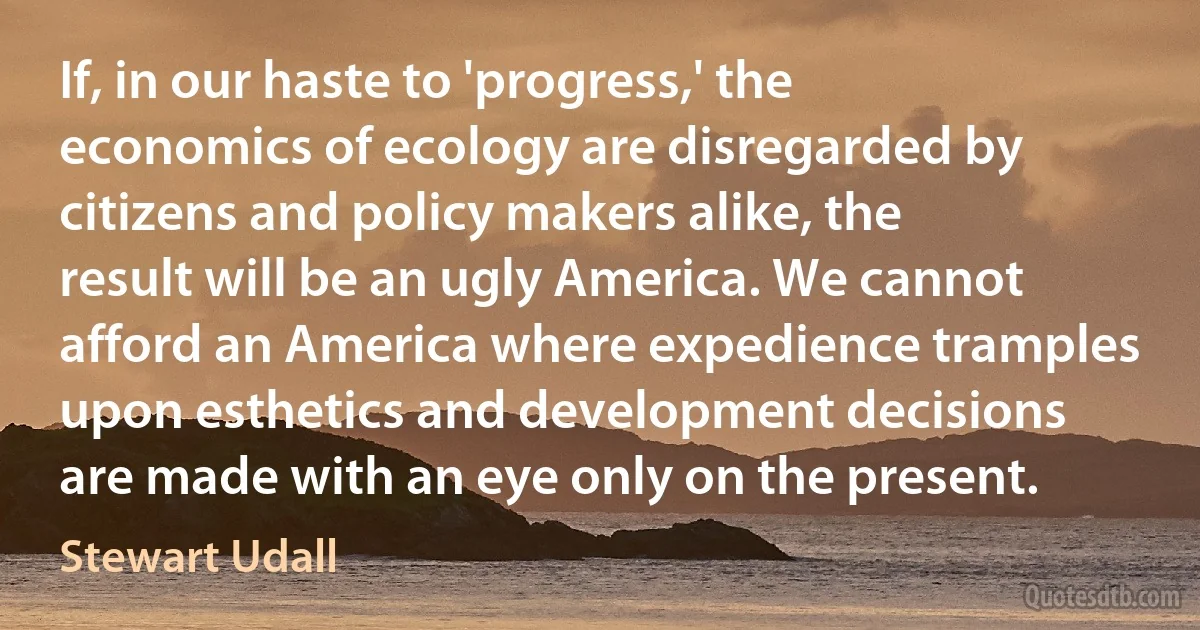 If, in our haste to 'progress,' the economics of ecology are disregarded by citizens and policy makers alike, the result will be an ugly America. We cannot afford an America where expedience tramples upon esthetics and development decisions are made with an eye only on the present. (Stewart Udall)