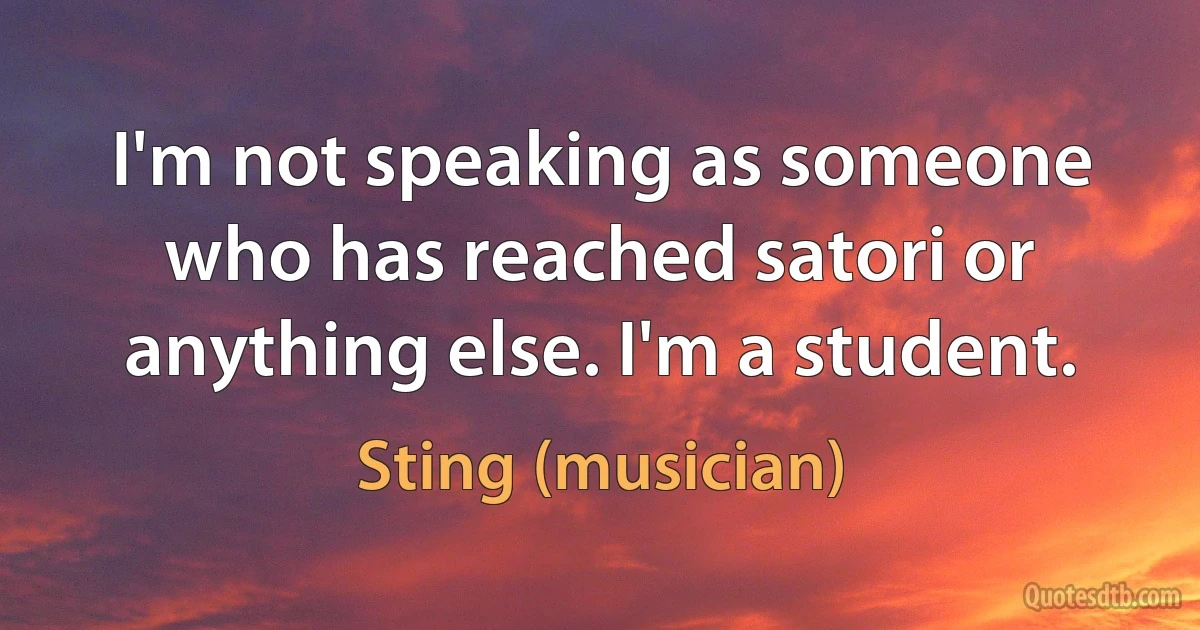 I'm not speaking as someone who has reached satori or anything else. I'm a student. (Sting (musician))