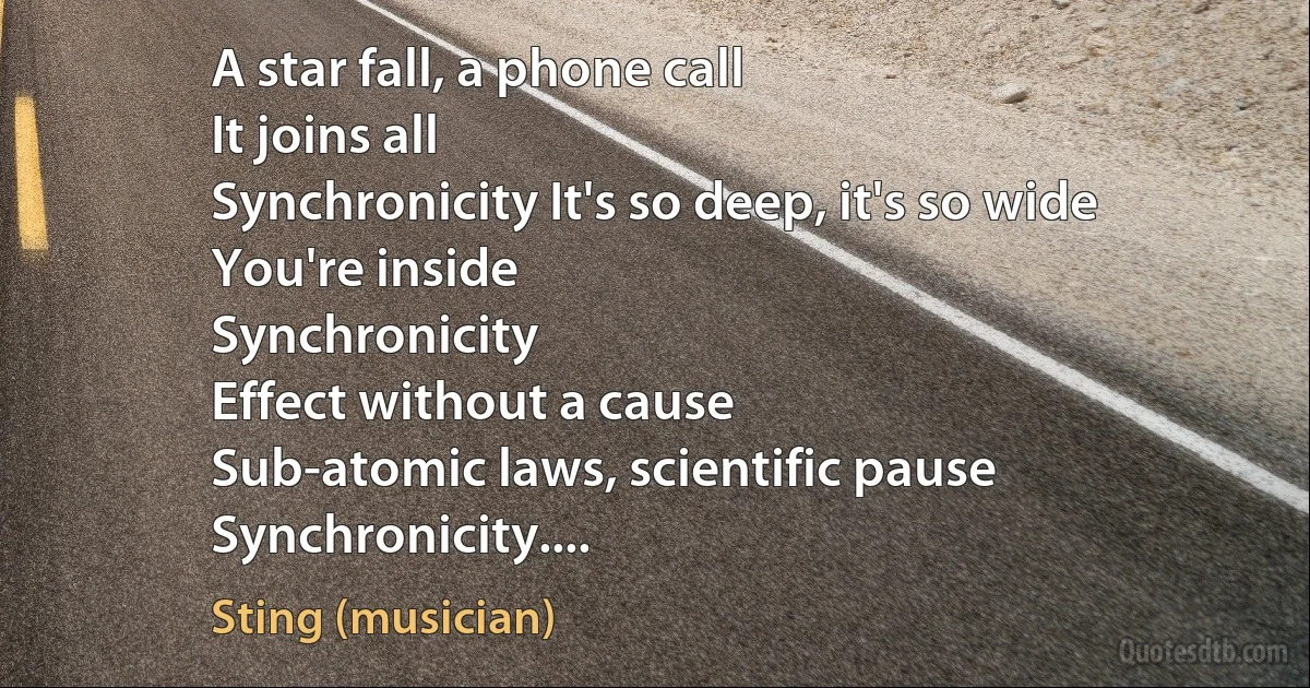 A star fall, a phone call
It joins all
Synchronicity It's so deep, it's so wide
You're inside
Synchronicity
Effect without a cause
Sub-atomic laws, scientific pause
Synchronicity.... (Sting (musician))