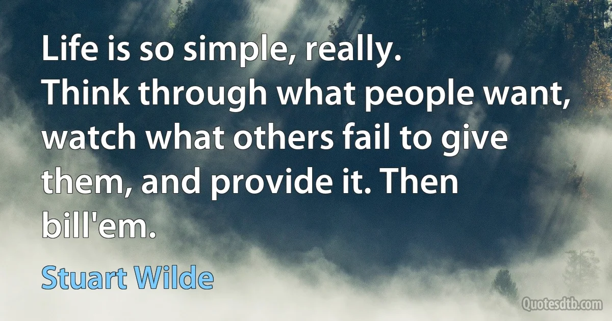 Life is so simple, really. Think through what people want, watch what others fail to give them, and provide it. Then bill'em. (Stuart Wilde)