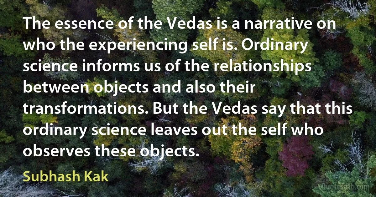 The essence of the Vedas is a narrative on who the experiencing self is. Ordinary science informs us of the relationships between objects and also their transformations. But the Vedas say that this ordinary science leaves out the self who observes these objects. (Subhash Kak)