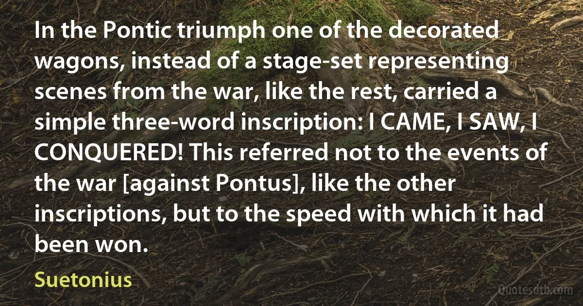 In the Pontic triumph one of the decorated wagons, instead of a stage-set representing scenes from the war, like the rest, carried a simple three-word inscription: I CAME, I SAW, I CONQUERED! This referred not to the events of the war [against Pontus], like the other inscriptions, but to the speed with which it had been won. (Suetonius)