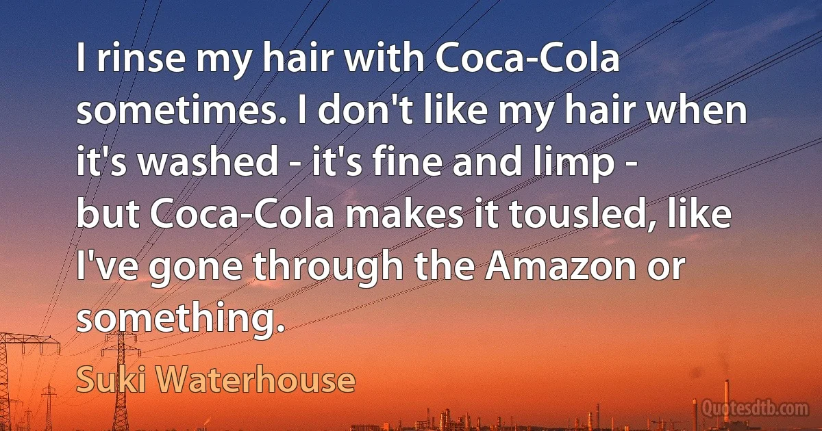 I rinse my hair with Coca-Cola sometimes. I don't like my hair when it's washed - it's fine and limp - but Coca-Cola makes it tousled, like I've gone through the Amazon or something. (Suki Waterhouse)