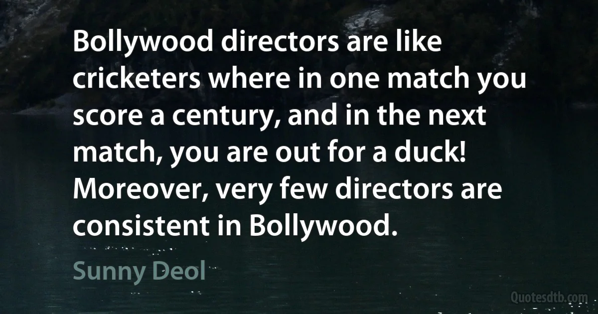 Bollywood directors are like cricketers where in one match you score a century, and in the next match, you are out for a duck! Moreover, very few directors are consistent in Bollywood. (Sunny Deol)