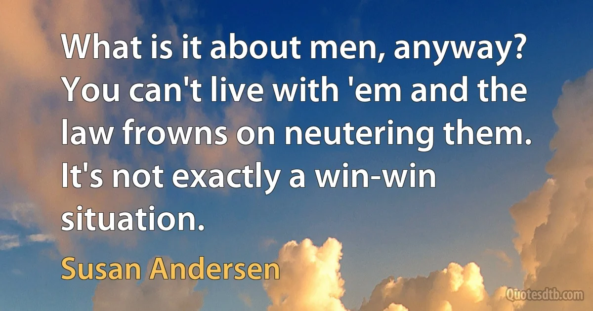 What is it about men, anyway? You can't live with 'em and the law frowns on neutering them. It's not exactly a win-win situation. (Susan Andersen)