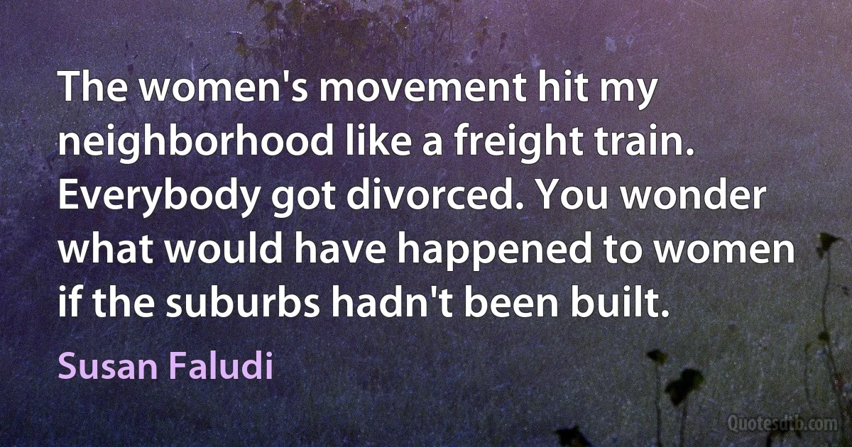 The women's movement hit my neighborhood like a freight train. Everybody got divorced. You wonder what would have happened to women if the suburbs hadn't been built. (Susan Faludi)