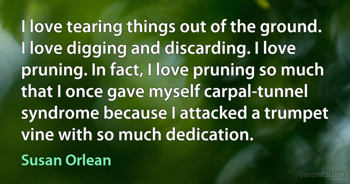 I love tearing things out of the ground. I love digging and discarding. I love pruning. In fact, I love pruning so much that I once gave myself carpal-tunnel syndrome because I attacked a trumpet vine with so much dedication. (Susan Orlean)