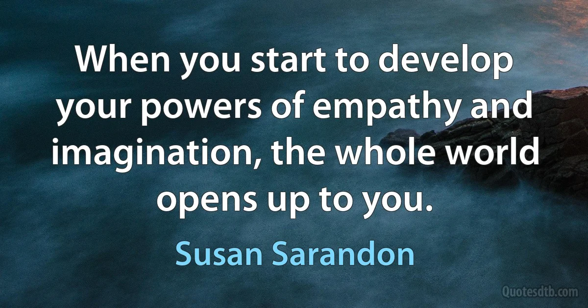 When you start to develop your powers of empathy and imagination, the whole world opens up to you. (Susan Sarandon)