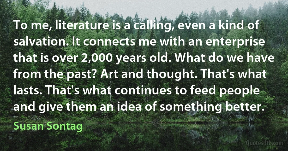 To me, literature is a calling, even a kind of salvation. It connects me with an enterprise that is over 2,000 years old. What do we have from the past? Art and thought. That's what lasts. That's what continues to feed people and give them an idea of something better. (Susan Sontag)