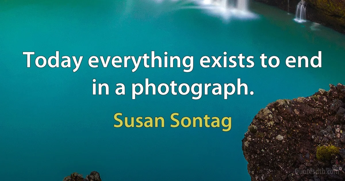 Today everything exists to end in a photograph. (Susan Sontag)