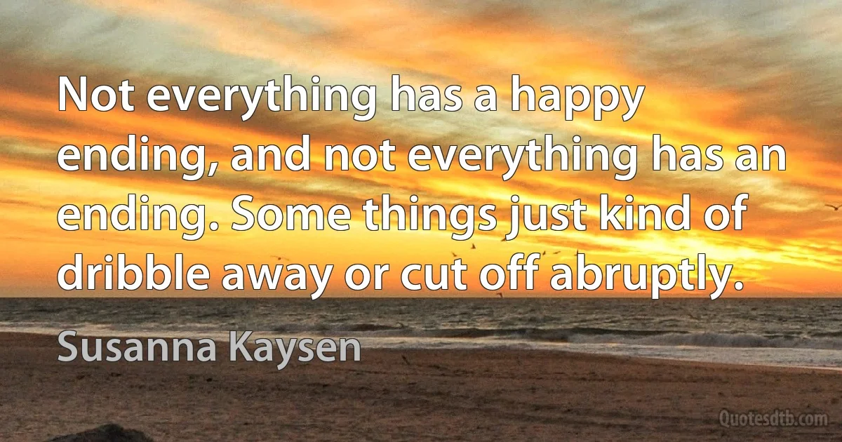 Not everything has a happy ending, and not everything has an ending. Some things just kind of dribble away or cut off abruptly. (Susanna Kaysen)