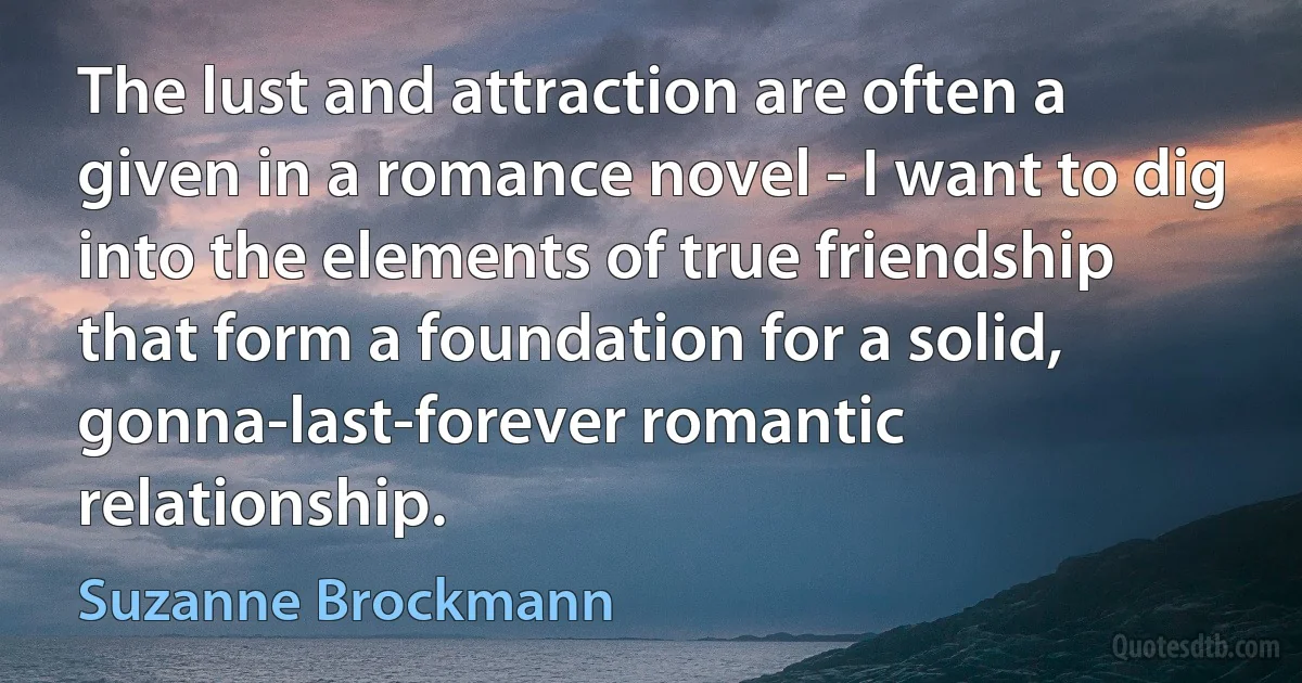 The lust and attraction are often a given in a romance novel - I want to dig into the elements of true friendship that form a foundation for a solid, gonna-last-forever romantic relationship. (Suzanne Brockmann)