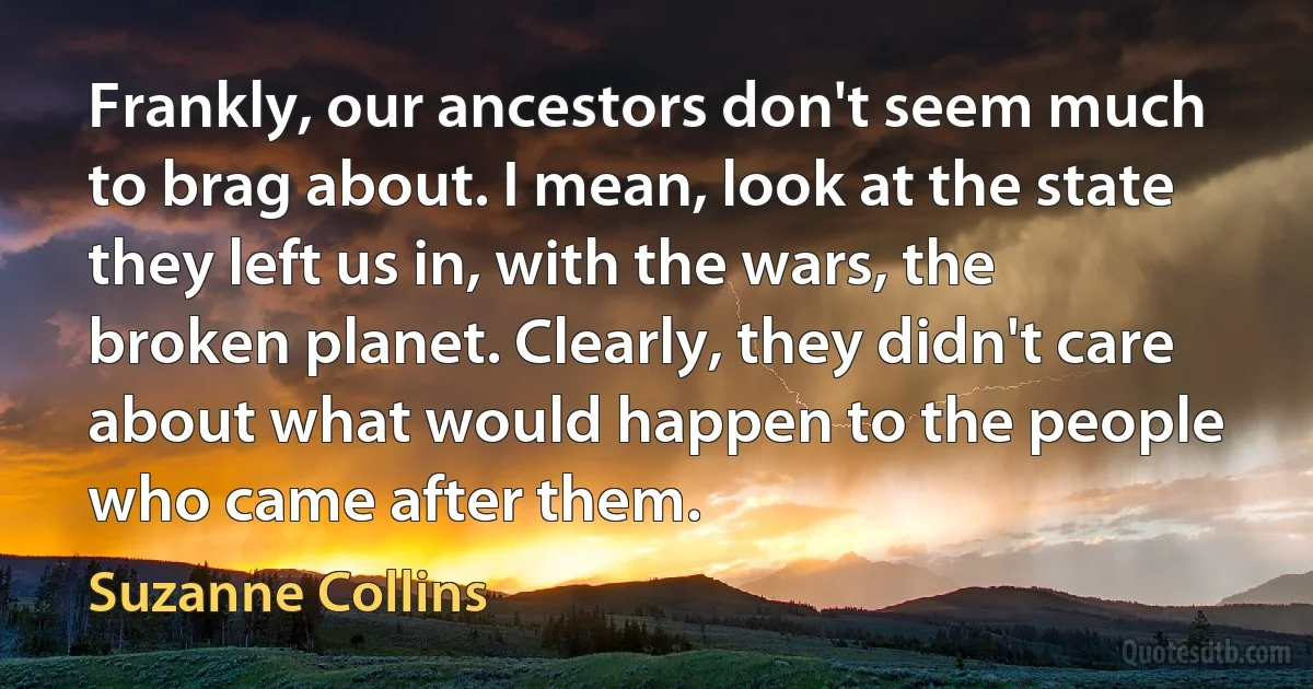 Frankly, our ancestors don't seem much to brag about. I mean, look at the state they left us in, with the wars, the broken planet. Clearly, they didn't care about what would happen to the people who came after them. (Suzanne Collins)