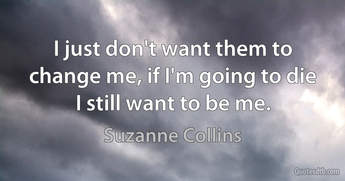 I just don't want them to change me, if I'm going to die I still want to be me. (Suzanne Collins)