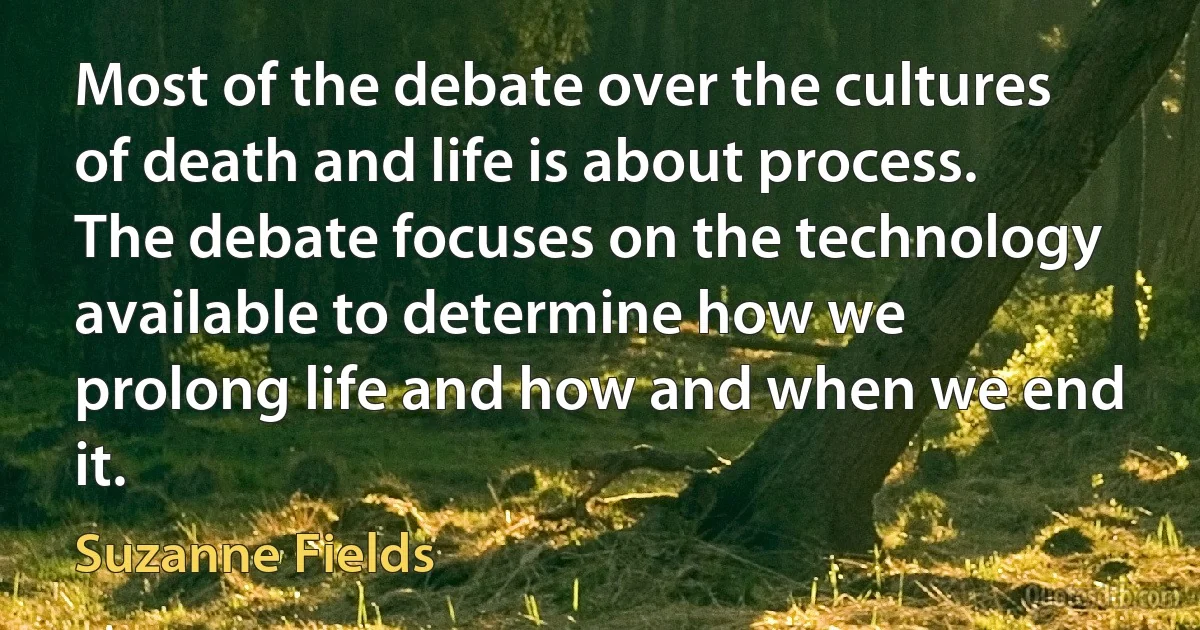 Most of the debate over the cultures of death and life is about process. The debate focuses on the technology available to determine how we prolong life and how and when we end it. (Suzanne Fields)