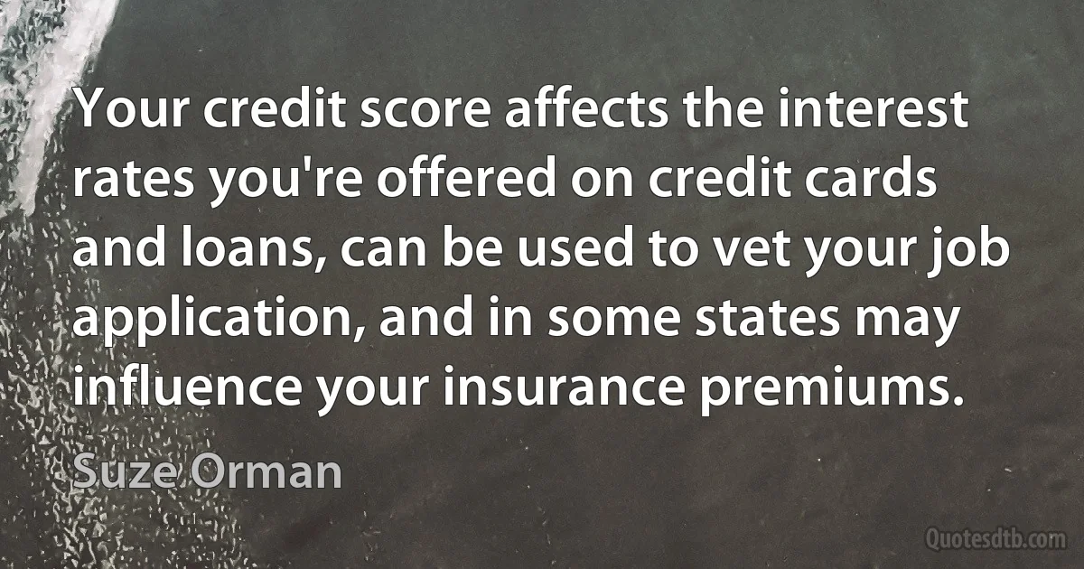 Your credit score affects the interest rates you're offered on credit cards and loans, can be used to vet your job application, and in some states may influence your insurance premiums. (Suze Orman)