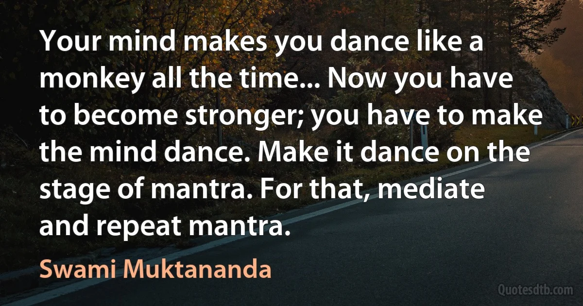 Your mind makes you dance like a monkey all the time... Now you have to become stronger; you have to make the mind dance. Make it dance on the stage of mantra. For that, mediate and repeat mantra. (Swami Muktananda)