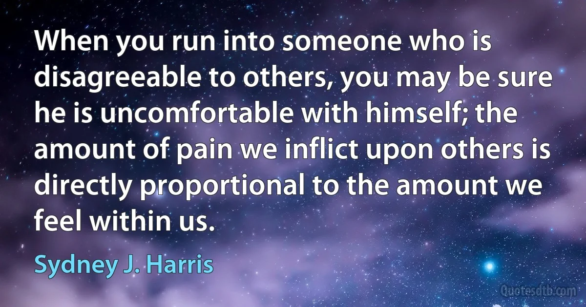 When you run into someone who is disagreeable to others, you may be sure he is uncomfortable with himself; the amount of pain we inflict upon others is directly proportional to the amount we feel within us. (Sydney J. Harris)