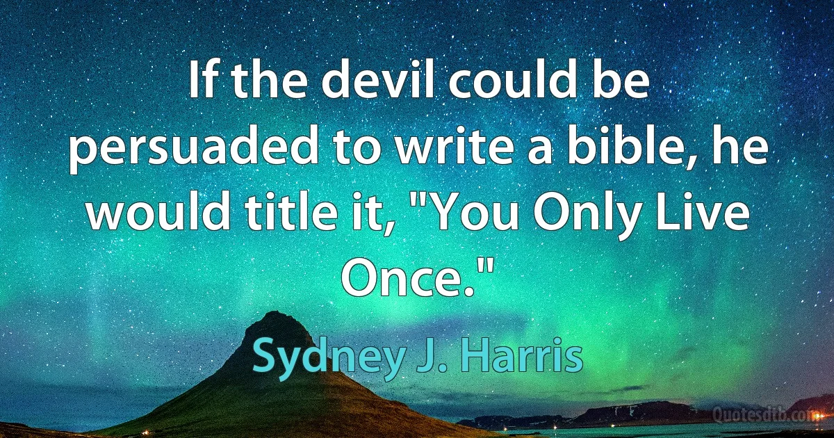 If the devil could be persuaded to write a bible, he would title it, "You Only Live Once." (Sydney J. Harris)