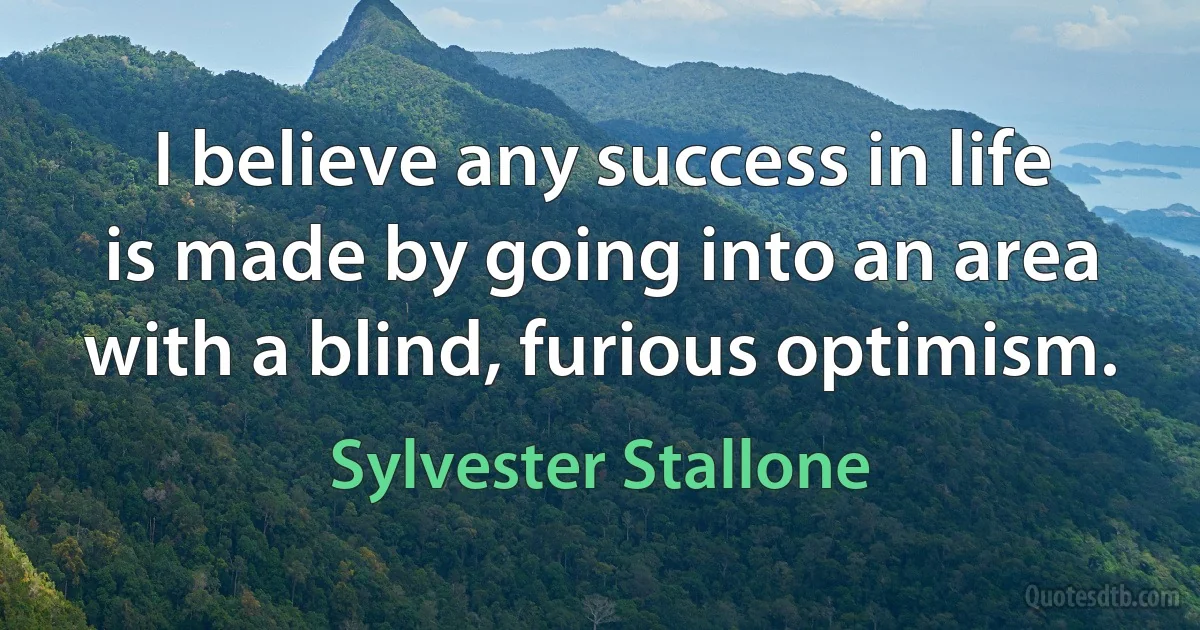 I believe any success in life is made by going into an area with a blind, furious optimism. (Sylvester Stallone)