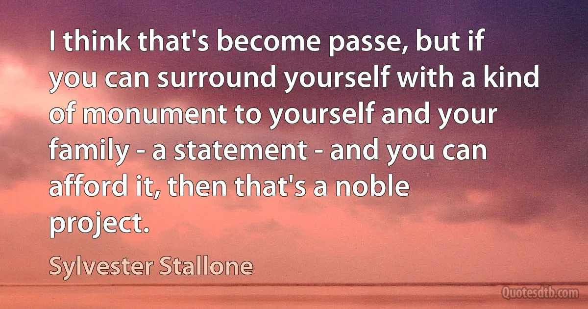 I think that's become passe, but if you can surround yourself with a kind of monument to yourself and your family - a statement - and you can afford it, then that's a noble project. (Sylvester Stallone)