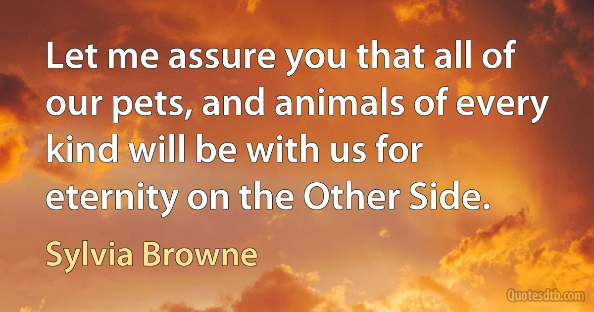 Let me assure you that all of our pets, and animals of every kind will be with us for eternity on the Other Side. (Sylvia Browne)