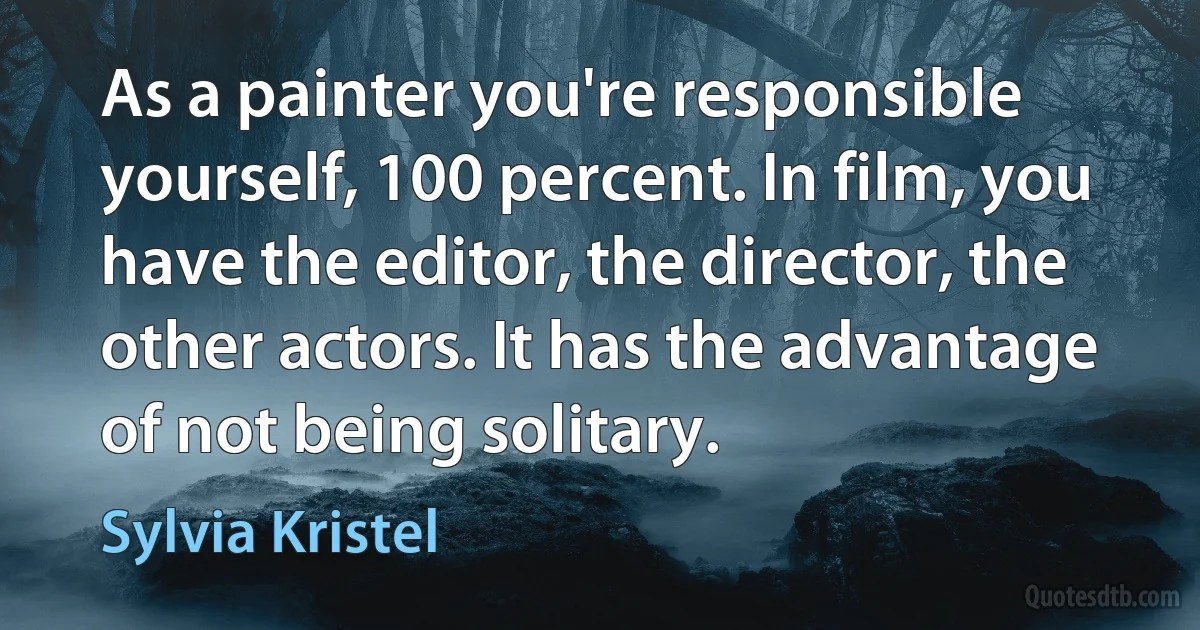 As a painter you're responsible yourself, 100 percent. In film, you have the editor, the director, the other actors. It has the advantage of not being solitary. (Sylvia Kristel)