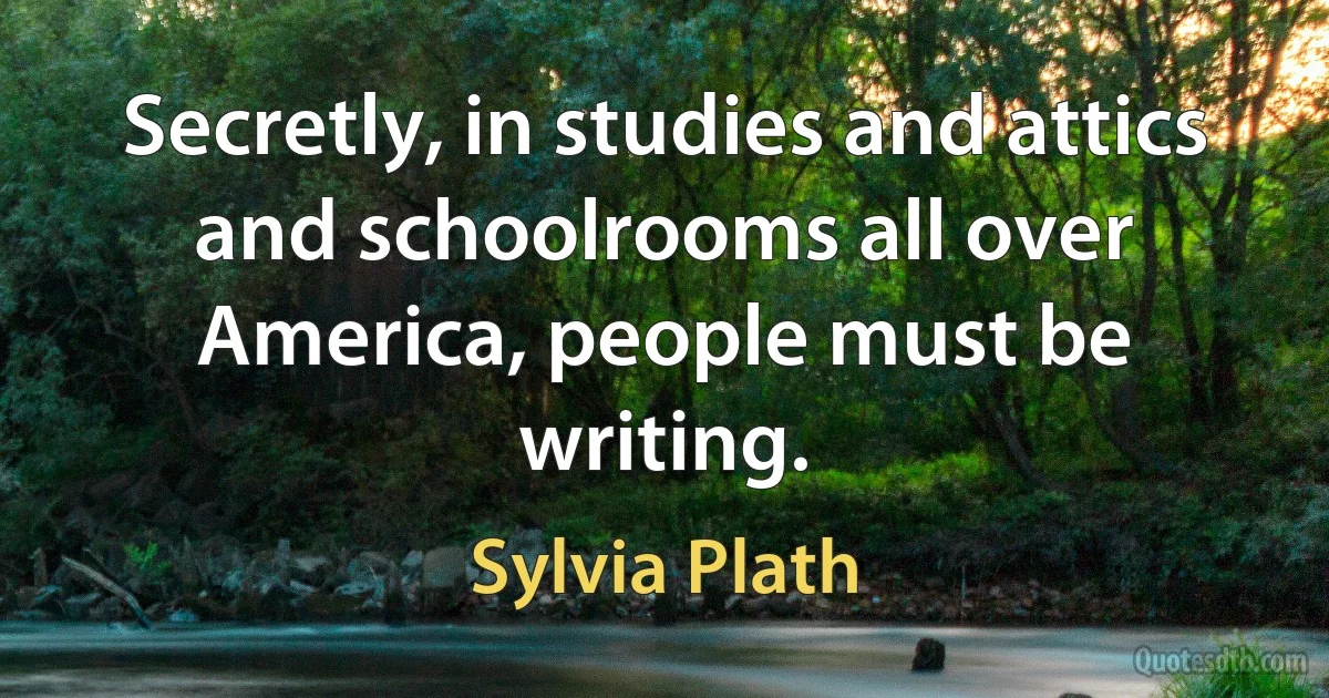 Secretly, in studies and attics and schoolrooms all over America, people must be writing. (Sylvia Plath)