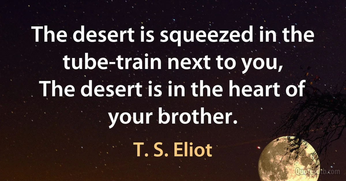 The desert is squeezed in the tube-train next to you,
The desert is in the heart of your brother. (T. S. Eliot)