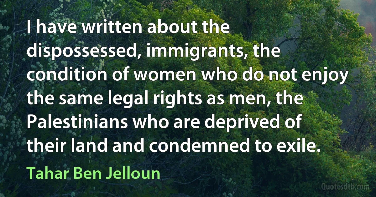 I have written about the dispossessed, immigrants, the condition of women who do not enjoy the same legal rights as men, the Palestinians who are deprived of their land and condemned to exile. (Tahar Ben Jelloun)