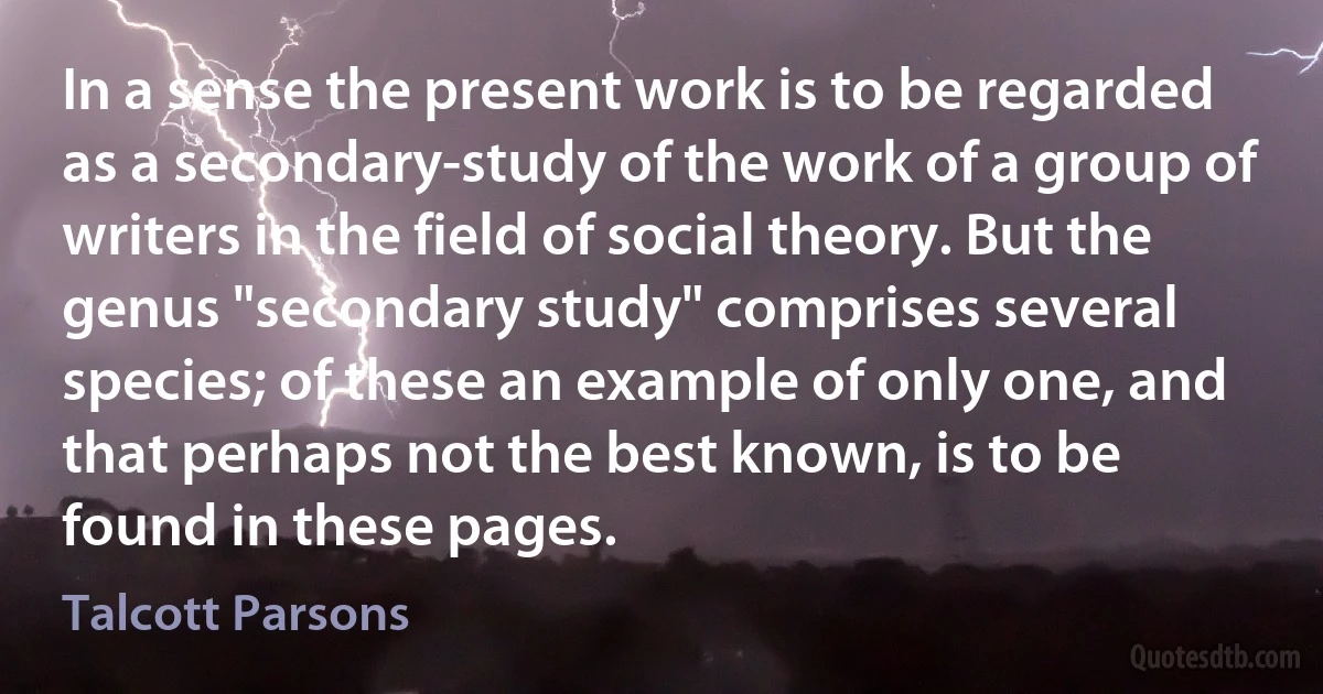 In a sense the present work is to be regarded as a secondary-study of the work of a group of writers in the field of social theory. But the genus "secondary study" comprises several species; of these an example of only one, and that perhaps not the best known, is to be found in these pages. (Talcott Parsons)