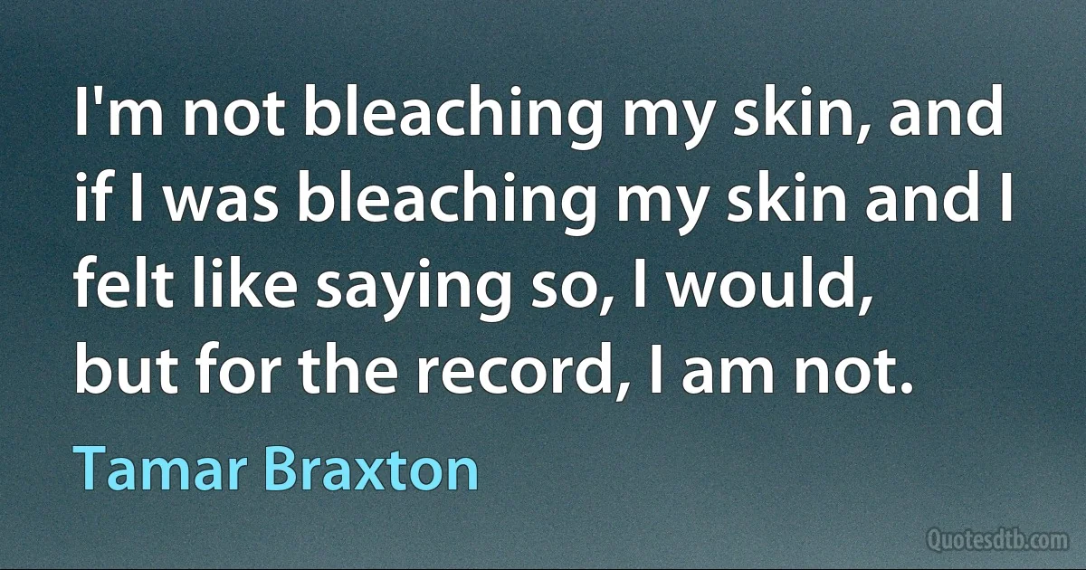 I'm not bleaching my skin, and if I was bleaching my skin and I felt like saying so, I would, but for the record, I am not. (Tamar Braxton)