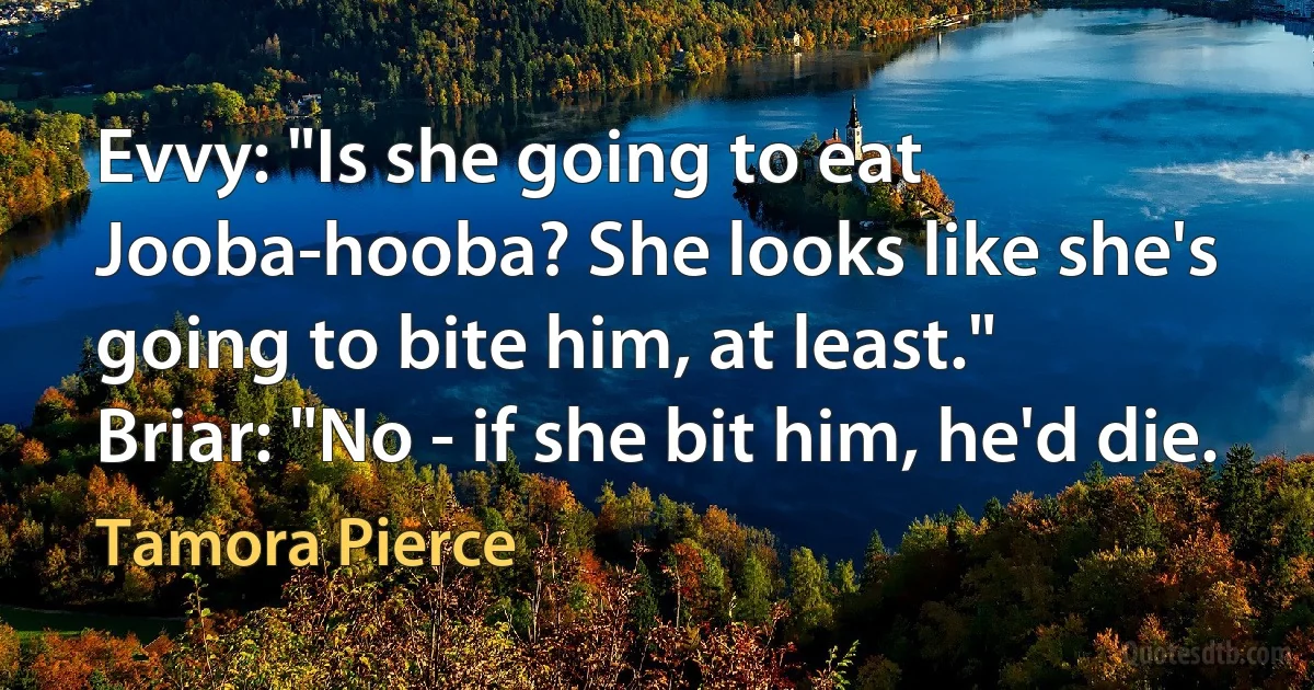 Evvy: "Is she going to eat Jooba-hooba? She looks like she's going to bite him, at least."
Briar: "No - if she bit him, he'd die. (Tamora Pierce)