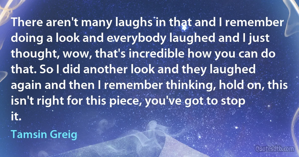 There aren't many laughs in that and I remember doing a look and everybody laughed and I just thought, wow, that's incredible how you can do that. So I did another look and they laughed again and then I remember thinking, hold on, this isn't right for this piece, you've got to stop it. (Tamsin Greig)